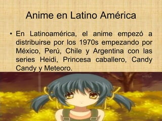 Anime en Latino América
• En Latinoamérica, el anime empezó a
distribuirse por los 1970s empezando por
México, Perú, Chile y Argentina con las
series Heidi, Princesa caballero, Candy
Candy y Meteoro.
 