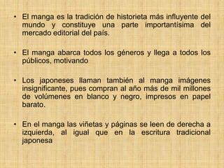 • El manga es la tradición de historieta más influyente del
mundo y constituye una parte importantísima del
mercado editorial del país.
• El manga abarca todos los géneros y llega a todos los
públicos, motivando
• Los japoneses llaman también al manga imágenes
insignificante, pues compran al año más de mil millones
de volúmenes en blanco y negro, impresos en papel
barato.
• En el manga las viñetas y páginas se leen de derecha a
izquierda, al igual que en la escritura tradicional
japonesa
 