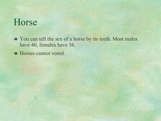 Horse You can tell the sex of a horse by its teeth. Most males have 40, females have 36. Horses cannot vomit. 