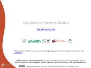 CGIAR Research Program on Livestock
livestock.cgiar.org
The CGIAR Research Program on Livestock aims to increase the productivity of productivity of livestock agri-food
systems in sustainable ways, making meat, milk and eggs more available and affordable across the developing world.
This presentation is licensed for use under the Creative Commons Attribution 4.0 International Licence.
The program thanks all donors and organizations which globally support its work through their contributions to the
CGIAR system
 