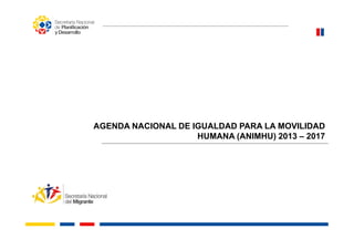 AGENDA NACIONAL DE IGUALDAD PARA LA MOVILIDADAGENDA NACIONAL DE IGUALDAD PARA LA MOVILIDAD
HUMANA (ANIMHU) 2013 – 2017
 