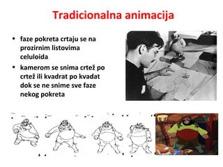 Tradicionalna animacija
• faze pokreta crtaju se na
prozirnim listovima
celuloida
• kamerom se snima crtež po
crtež ili kvadrat po kvadat
dok se ne snime sve faze
nekog pokreta
 