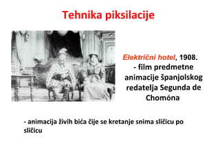 Tehnika piksilacije
- animacija živih bića čije se kretanje snima sličicu po
sličicu
Električni hotel, 1908.
- film predmetne
animacije španjolskog
redatelja Segunda de
Chomóna
 