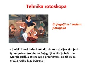 Tehnika rotoskopa
- ljudski likovi rađeni su tako da su najprije snimljeni
igrani prizori (model za Snjeguljicu bila je balerina
Margie Bell), a zatim su se precrtavali i od tih su se
crteža radile faze pokreta
Snjeguljica i sedam
patuljaka
 