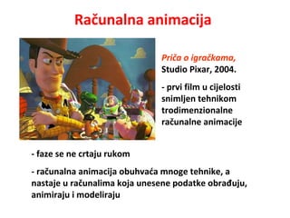 Računalna animacija
- faze se ne crtaju rukom
- računalna animacija obuhvaća mnoge tehnike, a
nastaje u računalima koja unesene podatke obrađuju,
animiraju i modeliraju
Priča o igračkama,
Studio Pixar, 2004.
- prvi film u cijelosti
snimljen tehnikom
trodimenzionalne
računalne animacije
 