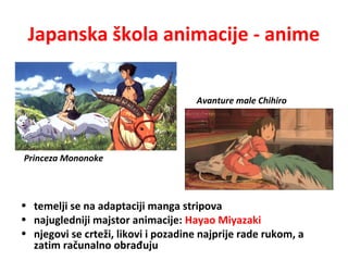 Japanska škola animacije - anime
• temelji se na adaptaciji manga stripova
• najugledniji majstor animacije: Hayao Miyazaki
• njegovi se crteži, likovi i pozadine najprije rade rukom, a
zatim računalno obrađuju
Princeza Mononoke
Avanture male Chihiro
 
