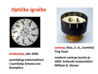 zoetrop, Kina, 2. st., izumitelj
Ting Huan
moderni zoetrop izumio je
1833. britanski matematičar
William G. Horner
Optičke igračke
stroboskop, oko 1830.
austrijskog matematičara
i izumitelja Simona von
Stampfera
 