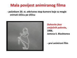 Mala povijest animiranog filma
- početkom 20. st. otkrivene stop-kamere koje su mogle
snimati sličicu po sličicu
Duhovite faze
smiješnih pokreta,
1906.
Jamesa S. Blacktonea
- prvi animirani film
 