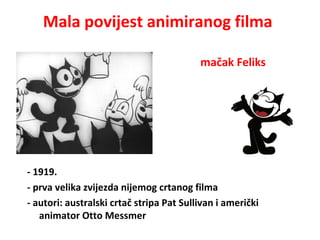 Mala povijest animiranog filma
- 1919.
- prva velika zvijezda nijemog crtanog filma
- autori: australski crtač stripa Pat Sullivan i američki
animator Otto Messmer
mačak Feliks
 