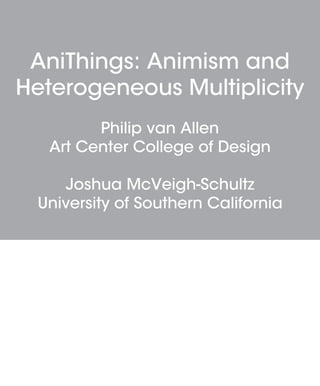 AniThings: Animism and
Heterogeneous Multiplicity
Philip van Allen
Art Center College of Design
Joshua McVeigh-Schultz
University of Southern California
 