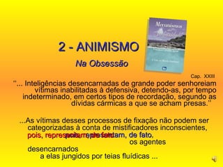 Cap.  XXIII   ‘‘ ... Inteligências desencarnadas de grande poder senhoreiam vítimas inabilitadas à defensiva, detendo-as, por tempo indeterminado, em certos tipos de recordação, segundo as dívidas cármicas a que se acham presas.’’   2 - ANIMISMO Na Obsessão ...As vítimas desses processos de fixação não podem ser categorizadas à conta de mistificadores inconscientes,  pois, representam, de fato ,  os agentes desencarnados  a elas jungidos por teias fluídicas ...   pois, representam, de fato   