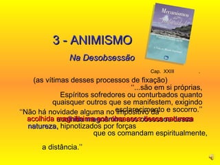 Cap.  XXIII  .   (as vítimas desses processos de fixação)  ‘‘...são em si próprias, Espíritos sofredores ou conturbados quanto quaisquer outros que se manifestem, exigindo esclarecimento e socorro.’’ 3 - ANIMISMO Na Desobsessão ‘‘ Não há novidade alguma no impositivo da   acolhida magnânima aos obsessos dessa natureza,  hipnotizados por forças  que os comandam espiritualmente,  a distância.’’ acolhida magnânima aos obsessos dessa natureza   