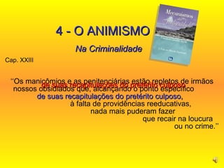 Cap. XXIII  ‘‘ Os manicômios e as penitenciárias estão repletos de irmãos nossos obsidiados que, alcançando o ponto específico  de suas recapitulações do pretérito culposo,   à falta de providências reeducativas,  nada mais puderam fazer  que recair na loucura  ou no crime.’’ 4 - O ANIMISMO Na Criminalidade de suas recapitulações do pretérito culposo   