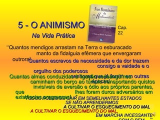 ‘‘ Quantos mendigos arrastam na Terra o esburacado  manto da fidalguia efêmera que envergaram outrora! 5 - O   ANIMISMO Na Vida Prática “ TODOS PODEMOS CAIR EM SEMELHANTES ESTADOS  SE NÃO APRENDERMOS  A CULTIVAR O ESQUECIMENTO DO MAL,   EM MARCHA INCESSANTE COM O BEM ....’’ Cap. 22 A CULTIVAR O ESQUECIMENTO DO MAL  Quantos escravos da necessidade e da dor trazem  consigo a vaidade e o orgulho dos poderosos  senhores que já foram em outras épocas !...   Quantas almas conduzidas à ligação consangüínea  caminham do berço ao túmulo transportando quistos  invisíveis de aversão e ódio aos próprios parentes, que  lhes foram duros adversários em existências pregressas!...” 