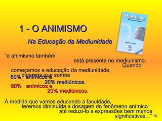 ‘‘ o animismo também  está presente no mediunismo.  Quando começamos a educação da mediunidade,  digamos que somos  80%  anímicos e  20% mediúnicos .  À medida que vamos educando a faculdade,  teremos diminuída a dosagem do fenômeno anímico  até reduzi-lo a expressões bem menos significativas...’’ 1 - O ANIMISMO Na Educação da Mediunidade 80%  anímicos e  20% mediúnicos .  