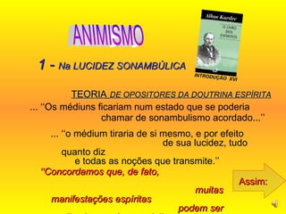 TEORIA   DE OPOSITORES DA DOUTRINA ESPÍRITA ... ‘‘Os médiuns ficariam num estado que se poderia  chamar de sonambulismo acordado...’’   Assim: 1 -  Na LUCIDEZ SONAMBÚLICA ... ‘‘o médium tiraria de si mesmo, e por efeito  de sua lucidez, tudo quanto diz  e todas as noções que transmite.’’  ‘‘ Concordamos que, de fato,  muitas manifestações espíritas  podem ser explicadas por êsse meio’’...   INTRODUÇÃO  XVI ANIMISMO 