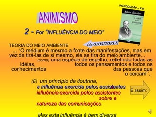 TEORIA DO MEIO AMBIENTE  -  ... ‘‘O médium é mesmo a fonte das manifestações, mas em  vez de tirá-las de si mesmo, ele as tira do meio ambiente...  (como)  uma espécie de espelho, refletindo todas as idéias,  todos os pensamentos e todos os conhecimentos  das pessoas que o cercam’’.  É assim: 2 -  Por  “ INFLUÊNCIA DO MEIO” (É)   um princípio da doutrina,  a   influência exercida pelos assistentes  sobre a natureza das comunicações .  Mas esta influência é bem diversa  do que se pretende...  INTRODUÇÃO -- XVI a   influência exercida pelos assistentes (de OPOSITORES) ANIMISMO 