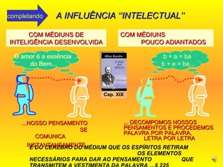 É DO CÉREBRO DO MÉDIUM QUE OS ESPÍRITOS RETIRAM  OS ELEMENTOS NECESSÁRIOS PARA DAR AO PENSAMENTO  QUE TRANSMITEM A VESTIMENTA DA PALAVRA  … § 225 b + a = ba  b + e = be... COM MÉDIUNS DE INTELIGÊNCIA DESENVOLVIDA ... DECOMPOMOS NOSSOS PENSAMENTOS E PROCEDEMOS PALAVRA POR PALAVRA,  LETRA POR LETRA  ...NOSSO PENSAMENTO  SE COMUNICA  INSTANTANEAMENTE   COM MÉDIUNS  POUCO ADIANTADOS b + a = ba  b + e = be... O amor é a essência  do Bem... O amor é a essência  do Bem... Cap. XIX A INFLUÊNCIA ‘‘INTELECTUAL’’ completando 
