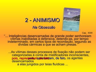 Cap.  XXIII   ‘‘ ... Inteligências desencarnadas de grande poder senhoreiam vítimas inabilitadas à defensiva, detendo-as, por tempo indeterminado, em certos tipos de recordação, segundo as dívidas cármicas a que se acham presas.’’   2 - ANIMISMO Na Obsessão ...As vítimas desses processos de fixação não podem ser categorizadas à conta de mistificadores inconscientes,  pois, representam, de fato , os agentes desencarnados  a elas jungidos por teias fluídicas ...   pois, representam, de fato   