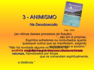 Cap.  XXIII  .   (as vítimas desses processos de fixação)  ‘‘...são em si próprias, Espíritos sofredores ou conturbados quanto quaisquer outros que se manifestem, exigindo esclarecimento e socorro.’’ 3 - ANIMISMO Na Desobsessão ‘‘ Não há novidade alguma no impositivo da   acolhida magnânima aos obsessos dessa natureza,  hipnotizados por forças  que os comandam espiritualmente,  a distância.’’ acolhida magnânima aos obsessos dessa natureza   