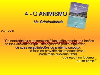 Cap. XXIII  ‘‘ Os manicômios e as penitenciárias estão repletos de irmãos nossos obsidiados que, alcançando o ponto específico  de suas recapitulações do pretérito culposo,   à falta de providências reeducativas,  nada mais puderam fazer  que recair na loucura  ou no crime.’’ 4 - O ANIMISMO Na Criminalidade de suas recapitulações do pretérito culposo   