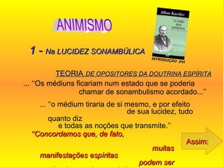 TEORIA   DE OPOSITORES DA DOUTRINA ESPÍRITA ... ‘‘Os médiuns ficariam num estado que se poderia  chamar de sonambulismo acordado...’’   Assim: 1 -  Na LUCIDEZ SONAMBÚLICA ... ‘‘o médium tiraria de si mesmo, e por efeito  de sua lucidez, tudo quanto diz  e todas as noções que transmite.’’  ‘‘ Concordamos que, de fato,  muitas manifestações espíritas  podem ser explicadas por êsse meio’’...   INTRODUÇÃO  XVI ANIMISMO 