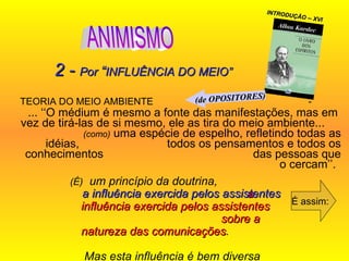 TEORIA DO MEIO AMBIENTE  -  ... ‘‘O médium é mesmo a fonte das manifestações, mas em  vez de tirá-las de si mesmo, ele as tira do meio ambiente...  (como)  uma espécie de espelho, refletindo todas as idéias,  todos os pensamentos e todos os conhecimentos  das pessoas que o cercam’’.  É assim: 2 -  Por  “ INFLUÊNCIA DO MEIO” (É)   um princípio da doutrina,  a   influência exercida pelos assistentes  sobre a natureza das comunicações .  Mas esta influência é bem diversa  do que se pretende...  INTRODUÇÃO -- XVI a   influência exercida pelos assistentes (de OPOSITORES) ANIMISMO 