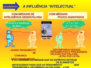 É DO CÉREBRO DO MÉDIUM QUE OS ESPÍRITOS RETIRAM  OS ELEMENTOS NECESSÁRIOS PARA DAR AO PENSAMENTO  QUE TRANSMITEM A VESTIMENTA DA PALAVRA  … § 225 b + a = ba  b + e = be... COM MÉDIUNS DE INTELIGÊNCIA DESENVOLVIDA ... DECOMPOMOS NOSSOS PENSAMENTOS E PROCEDEMOS PALAVRA POR PALAVRA,  LETRA POR LETRA  ...NOSSO PENSAMENTO  SE COMUNICA  INSTANTANEAMENTE   COM MÉDIUNS  POUCO ADIANTADOS b + a = ba  b + e = be... O amor é a essência  do Bem... O amor é a essência  do Bem... Cap. XIX A INFLUÊNCIA ‘‘INTELECTUAL’’ completando 