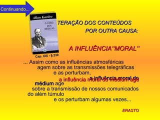 ... Assim como as influências atmosféricas  agem sobre as transmissões telegráficas  e as perturbam,  a influência moral do médium   age   sobre a transmissão de nossos comunicados do além túmulo  e os perturbam algumas vezes...  ERASTO Cap. XIX - § 230 ALTERAÇÃO DOS CONTEÚDOS   POR OUTRA CAUSA :  A INFLUÊNCIA‘‘MORAL’’ a influência moral do médium age Continuando... 