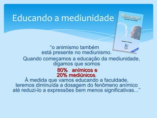 Educando a mediunidade    ‘‘o animismo também                                                                                                           está presente no mediunismo. Quando começamos a educação da mediunidade,                                   digamos que somos                                                                                               80%   anímicos e                                                                                           20% mediúnicos.                                                                      À medida que vamos educando a faculdade,                                   teremos diminuída a dosagem do fenômeno anímico                               até reduzi-lo a expressões bem menos significativas...’’