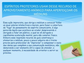 ESPÍRITOS PROTETORES USAM DESSE RECURSO DE APROVEITAMENTO ANÍMICO PARA APERFEIÇOAR OS MÉDIUNSEssa ação imprevista, que obriga o médium a convocar todos os seus valores intelectivos e morais, para fazer a cobertura da “fuga” do pensamento do espírito comunicante, é algo parecida àquilo que acontece ao orador desprevenido e obrigado a falar em público, o qual se vê obrigado a rapidíssima aceleração mental, para não cometer fiasco.Embora esse inopinado recurso do guia constranja e atemorize o médium, pouco a pouco adquire ele o treino preciso para prelecionar de “improviso” e compensar o vazio das ideias que compõem a sua comunicação mediúnica, não demorando a ser elemento útil e capaz de atender, a qualquer momento, à necessidade de orientar e servir ao próximo.