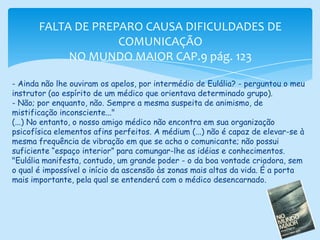 FALTA DE PREPARO CAUSA DIFICULDADES DE COMUNICAÇÃONO MUNDO MAIOR CAP.9 pág. 123- Ainda não lhe ouviram os apelos, por intermédio de Eulália? - perguntou o meu instrutor (ao espírito de um médico que orientava determinado grupo).- Não; por enquanto, não. Sempre a mesma suspeita de animismo, de mistificação inconsciente..."(...) No entanto, o nosso amigo médico não encontra em sua organização psicofísica elementos afins perfeitos. A médium (...) não é capaz de elevar-se à mesma frequência de vibração em que se acha o comunicante; não possui suficiente “espaço interior” para comungar-lhe as idéias e conhecimentos."Eulália manifesta, contudo, um grande poder - o da boa vontade criadora, sem o qual é impossível o início da ascensão às zonas mais altas da vida. É a porta mais importante, pela qual se entenderá com o médico desencarnado.