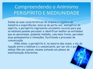 Compreendendo o AnimismoPERISPÍRITO E MEDIUNIDADEDadas as suas características de arquivo e registro de memória e experiências, mais as de porta-voz  energético do espírito, o perispírito representa excelente recurso para que os médiuns possam perceber e identificar melhor as entidades que se aproximam, podendo também, com mais treino, perceber seus pensamentos e intenções, facilitando o processo de comunicação.        Além disso, o perispírito é, na maioria das vezes, o elo de ligação entre o médium e o comunicante, por ser ele o que ambos têm em comum, mesmo estando em planos de manifestação diferentes.