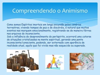 Compreendendo o AnimismoComo somos Espíritos imortais em longa excursão pelos cenários terrestres, vivendo tempos de paz e de discórdia, é natural que muitos eventos nos marquem emocionalmente, registrando-se de maneira férrea nos arquivos do inconsciente.Sob a influência do desprendimento do períspirito, ocorrerá uma catarse de situações cristalizadas na mente espiritual, gerando uma ponte inconsciente/consciente, podendo, ser externado com aparência de realidade atual, aquilo que foi vivido mas não esquecido ou superado.