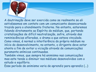A doutrinação deve ser exercida como se realmente se ali estivéssemos em contato com um comunicante desencarnado trazido para o atendimento fraterno. No entanto, estaremos falando diretamente ao Espírito do médium, que, portando cristalizações de difícil neutralização, sofre, através das reminiscências afloradas, o drama a que estava vinculado.Como vimos, é normal a interferência do próprio médium no início do desenvolvimento, no entanto, o dirigente deve estar atento a fim de evitar a viciação através de comunicações puramente anímicas continuadas.Também vimos, que sempre há animismo nas comunicações mas este tende a diminuir nos médiuns desenvolvidos com o estudo e equilíbrio.Esse período de animismo varia de aprendiz para aprendiz (...)