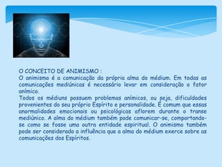 O CONCEITO DE ANIMISMO :O animismo é a comunicação da própria alma do médium. Em todas as comunicações mediúnicas é necessário levar em consideração o fator anímico. Todos os médiuns possuem problemas anímicos, ou seja, dificuldades provenientes do seu próprio Espírito e personalidade. É comum que essas anormalidades emocionais ou psicológicas aflorem durante o transe mediúnico. A alma do médium também pode comunicar-se, comportando-se como se fosse uma outra entidade espiritual. O animismo também pode ser considerado a influência que a alma do médium exerce sobre as comunicações dos Espíritos. 