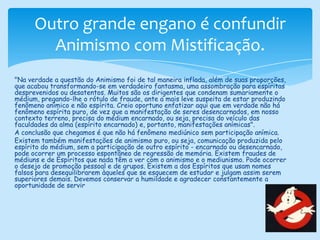 Outro grande engano é confundir Animismo com Mistificação."Na verdade a questão do Animismo foi de tal maneira inflada, além de suas proporções, que acabou transformando-se em verdadeiro fantasma, uma assombração para espíritas desprevenidos ou desatentos. Muitos são os dirigentes que condenam sumariamente o médium, pregando-lhe o rótulo de fraude, ante a mais leve suspeita de estar produzindo fenômeno anímico e não espírita. Creio oportuno enfatizar aqui que em verdade não há fenômeno espírita puro, de vez que a manifestação de seres desencarnados, em nosso contexto terreno, precisa do médium encarnado, ou seja, precisa do veículo das faculdades da alma (espírito encarnado) e, portanto, manifestações anímicas".A conclusão que chegamos é que não há fenômeno mediúnico sem participação anímica. Existem também manifestações de animismo puro, ou seja, comunicação produzida pelo espírito do médium, sem a participação de outro espírito - encarnado ou desencarnado, pode ocorrer um processo espontâneo de regressão de memória. Existem fraudes de médiuns e de Espíritos que nada têm a ver com o animismo e o mediunismo. Pode ocorrer o desejo de promoção pessoal e de grupos. Existem a dos Espíritos que usam nomes falsos para desequilibrarem àqueles que se esquecem de estudar e julgam assim serem superiores demais. Devemos conservar a humildade e agradecer constantemente a oportunidade de servir