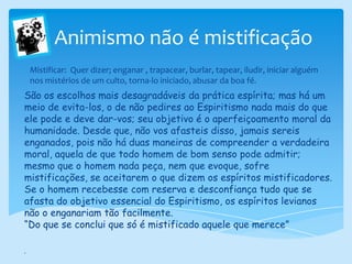      Animismo não é mistificaçãoMistificar:  Quer dizer; enganar , trapacear, burlar, tapear, iludir, iniciar alguém nos mistérios de um culto, torna-lo iniciado, abusar da boa fé.São os escolhos mais desagradáveis da prática espírita; mas há um meio de evita-los, o de não pedires ao Espiritismo nada mais do que ele pode e deve dar-vos; seu objetivo é o aperfeiçoamento moral da humanidade. Desde que, não vos afasteis disso, jamais sereis enganados, pois não há duas maneiras de compreender a verdadeira moral, aquela de que todo homem de bom senso pode admitir; mesmo que o homem nada peça, nem que evoque, sofre mistificações, se aceitarem o que dizem os espíritos mistificadores. Se o homem recebesse com reserva e desconfiança tudo que se afasta do objetivo essencial do Espiritismo, os espíritos levianos não o enganariam tão facilmente.“Do que se conclui que só é mistificado aquele que merece”.