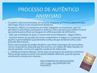 PROCESSO DE AUTÊNTICO ANIMISMOE a pobre criatura prorrompeu em soluços, enquanto um homem desencarnado, não longe, fitava-a com inexprimível desalento.Perplexos, Hilário e eu lançamos um olhar indagador ao Assistente, que nos percebeu a estranheza, porquanto a enferma, sem a presença da mulher invisível que parecia personificar, prosseguia em aflitiva posição de sofrimento.- Não vejo a entidade de quem a nossa irmã se faz intérprete - alegou Hilário.- Estamos diante do passado de nossa companheira. A mágoa e o azedume, tanto quanto a personalidade supostamente exótica de que dá testemunho, tudo procede dela mesma...Ante a aproximação de antigo desafeto, que ainda a persegue de nosso plano, revive a experiência dolorosa que lhe ocorreu, em cidade do Velho Mundo, no século passado, e entra em seguida a padecer de melancolia.(...) Mediunicamente falando, vemos aqui um processo de autêntico animismo. Nossa amiga supõe encarnar uma personalidade diferente, quando apenas exterioriza o mundo de si mesma...NOS DOMÍNIOS DA MEDIUNIDADE CAP.22 pág. 209 (EMERSÃO NO PASSADO)