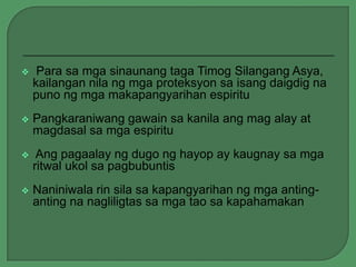 

Para sa mga sinaunang taga Timog Silangang Asya,
kailangan nila ng mga proteksyon sa isang daigdig na
puno ng mga makapangyarihan espiritu



Pangkaraniwang gawain sa kanila ang mag alay at
magdasal sa mga espiritu



Ang pagaalay ng dugo ng hayop ay kaugnay sa mga
ritwal ukol sa pagbubuntis



Naniniwala rin sila sa kapangyarihan ng mga antinganting na nagliligtas sa mga tao sa kapahamakan

 