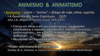 • Animismo – Latim – “anima” = fôlego de vida; alma; espírito.
• A Doutrina dos Seres Espirituais. (SEP)
Tylor, E.B., Religion in Primitive Culture, 1970, p 9-11
• Crença em almas e em seu estado futuro; em deidades
controladoras e espíritos subordinados, espíritos ancestrais,
outros espíritos... em escala ascendente até ... deidades
poderosas.
• Resultando em algum tipo de relacionamento.
• Poder sobrenatural personalizado.
Smalley, W. A., Animism, in: Consise Dictionary of the Christian World Mission
 