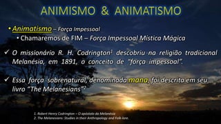• Animatismo – Força Impessoal
• Chamaremos de FIM – Força Impessoal Mística Mágica
 O missionário R. H. Codrington1 descobriu na religião tradicional
Melanésia, em 1891, o conceito de “força impessoal”.
 Essa força sobrenatural, denominada mana, foi descrita em seu
livro “The Melanesians”2
1. Robert Henry Codrington – O apóstolo da Melanésia
2. The Melanesians: Studies in their Anthropology and Folk-lore.
 