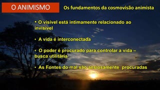 • O visível está intimamente relacionado ao
invisível
• A vida é interconectada
• O poder é procurado para controlar a vida –
busca utilitária
• As Fontes do mal são ansiosamente procuradas
Os fundamentos da cosmovisão animistaO ANIMISMO
 
