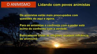 Lidando com povos animistas
Os animistas estão mais preocupados com
questões do aqui e agora;
Para os animistas o confronto com o poder está
acima do confronto com a verdade;
Basicamente todas as religiões recebem influência
do animismo.
O ANIMISMO
 