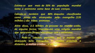 Estima-se que mais de 50% da população mundial
toma o animismo como base de suas crenças.
Calcula-se também que 88% daqueles classificados
como povos não alcançados pelo evangelho (135
milhões ) são tribos animistas.
Além disso, 2.5 bilhões de pessoas no mundo estão,
de alguma forma, inseridos em uma religião mundial
que apresenta formas sincréticas com o animismo.
Pode-se concluir, portanto, que o mundo não
alcançado pelo Evangelho, ñ cristãos próximos e
distantes, e muitos cristãos , é animista
 