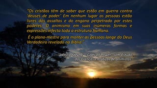 “Os cristãos têm de saber que estão em guerra contra
‘deuses de poder.’ Em nenhum lugar as pessoas estão
livres dos assaltos e do engano perpetrado por estes
poderes. O animismo em suas inúmeras formas e
expressões infecta toda a estrutura humana.
É o plano-mestre para manter as pessoas longe do Deus
Verdadeiro revelado na Bíblia.”
Philip Steyne – Gods of Power - Um Estudo
das Crenças e Práticas de animistas
 