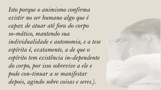 Isto porque o animismo confirma
existir no ser humano algo que é
capaz de atuar até fora do corpo
so-mático, mantendo sua
individualidade e autonomia, e a tese
espírita é, exatamente, a de que o
espírito tem existência in-dependente
do corpo, por isso sobrevive a ele e
pode con-tinuar a se manifestar
depois, agindo sobre coisas e seres.).
 