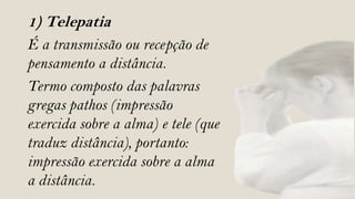 1) Telepatia
É a transmissão ou recepção de
pensamento a distância.
Termo composto das palavras
gregas pathos (impressão
exercida sobre a alma) e tele (que
traduz distância), portanto:
impressão exercida sobre a alma
a distância.
 