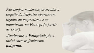 Nos tempos modernos, os estudos a
respeito da telepatia apareceram
ligados ao magnetismo e ao
hipnotismo, na Fran-ça (a partir
de 1825).
Atualmente, a Parapsicologia a
inclui entre os fenômenos
psigama.
 
