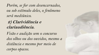 Porém, se for com desencarnados,
ou sob estímulo deles, o fenômeno
será mediúnico.
 2) Clarividência e
clariaudiência.
Visão e audição sem o concurso
dos olhos ou dos ouvidos, mesmo a
distância e mesmo por meio de
corpos opacos.
 